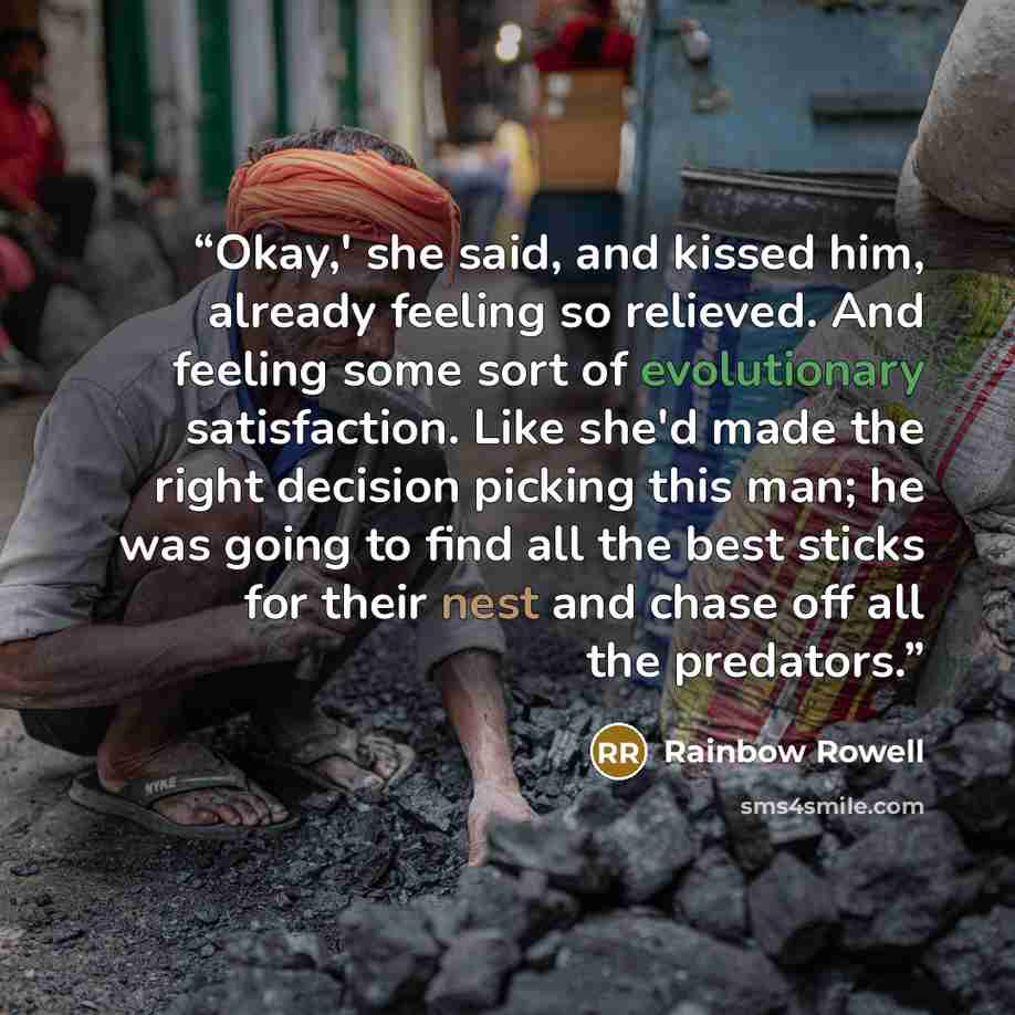 “Okay,' she said, and kissed him, already feeling so relieved. And feeling some sort of evolutionary satisfaction. Like she'd made the right decision picking this man; he was going to find all the best sticks for their nest and chase off all the predators.” quote by Rainbow Rowell