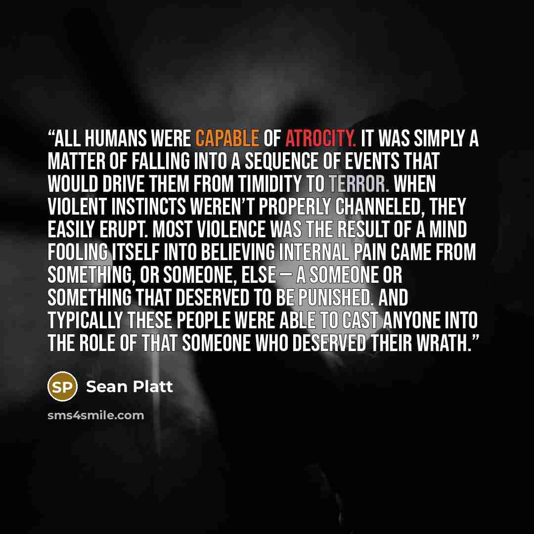 “All humans were capable of atrocity. It was simply a matter of falling into a sequence of events that would drive them from timidity to terror. When violent instincts weren’t properly channeled, they easily erupt. Most violence was the result of a mind fooling itself into believing internal pain…” quote by Sean Platt