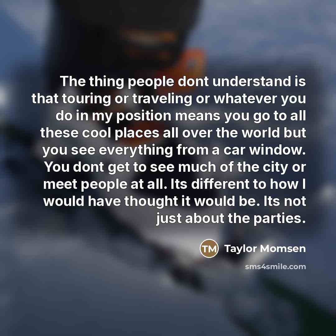 “The thing people dont understand is that touring or traveling or whatever you do in my position means you go to all these cool places all over the world but you see everything from a car window. You dont get to see much of the city or meet people at all. Its different to how I would have thought…” quote by Taylor Momsen