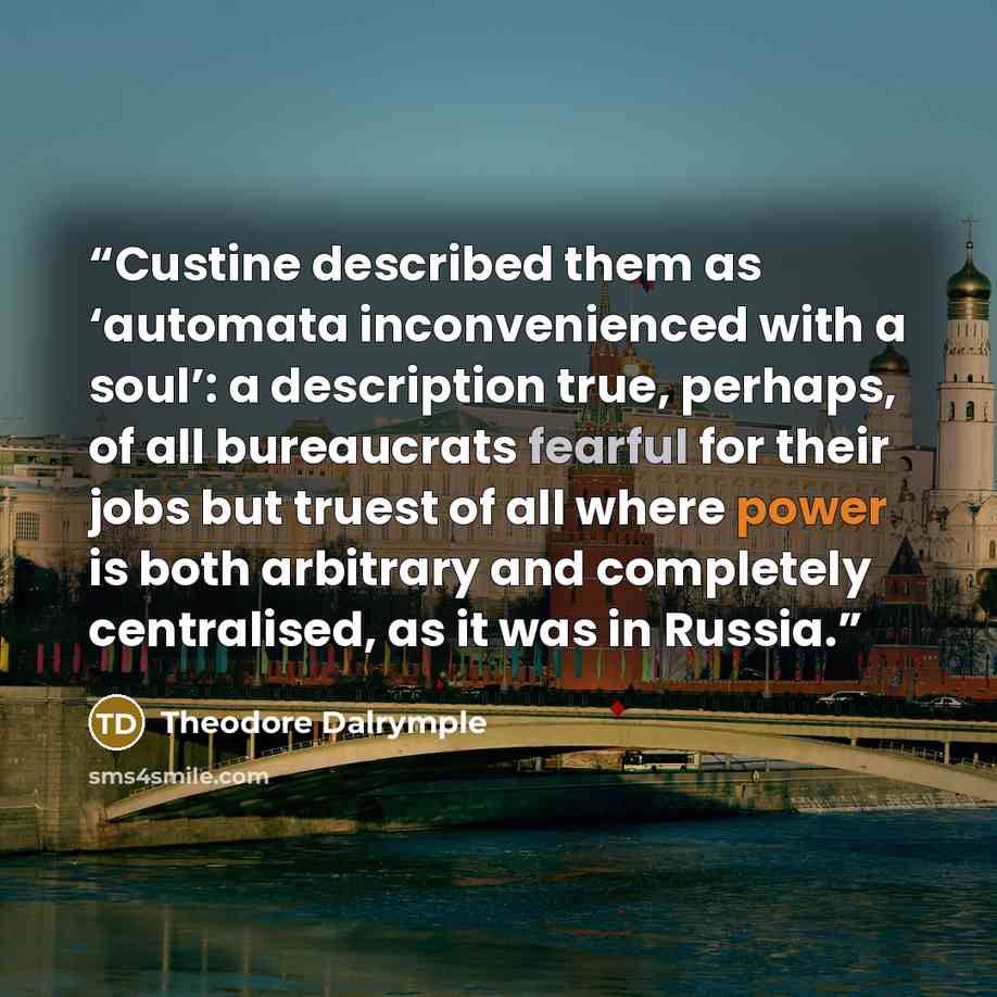 “Custine described them as ‘automata inconvenienced with a soul’: a description true, perhaps, of all bureaucrats fearful for their jobs but truest of all where power is both arbitrary and completely centralised, as it was in Russia.” quote by Theodore Dalrymple