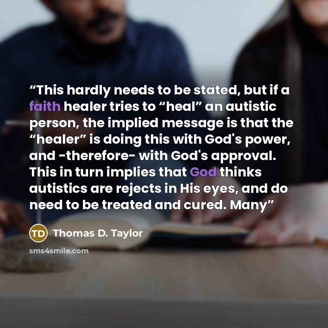 “This hardly needs to be stated, but if a faith healer tries to “heal” an autistic person, the implied message is that the “healer” is doing this with God's power, and -therefore- with God's approval. This in turn implies that God thinks autistics are rejects in His eyes, and do need to be treated…” quote by Thomas D. Taylor
