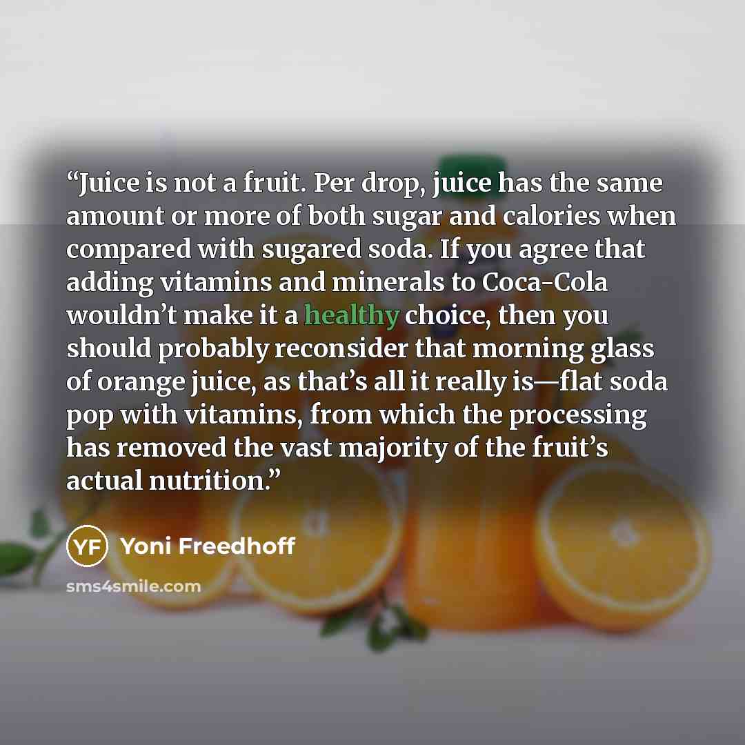 “Juice is not a fruit. Per drop, juice has the same amount or more of both sugar and calories when compared with sugared soda. If you agree that adding vitamins and minerals to Coca-Cola wouldn’t make it a healthy choice, then you should probably reconsider that morning glass of orange juice, as…” quote by Yoni Freedhoff