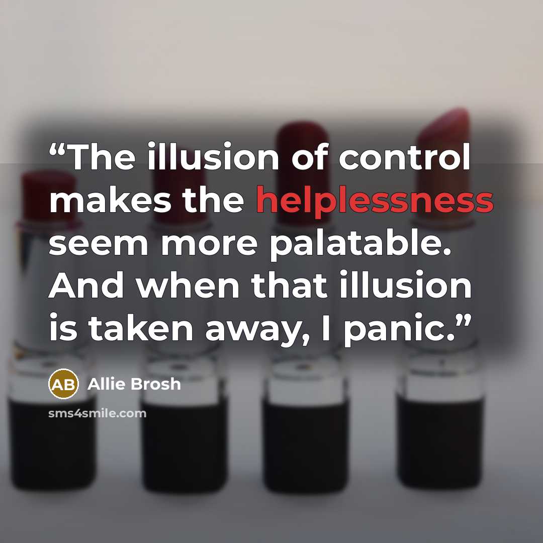 “The illusion of control makes the helplessness seem more palatable. And when that illusion is taken away, I panic.” quote by Allie Brosh