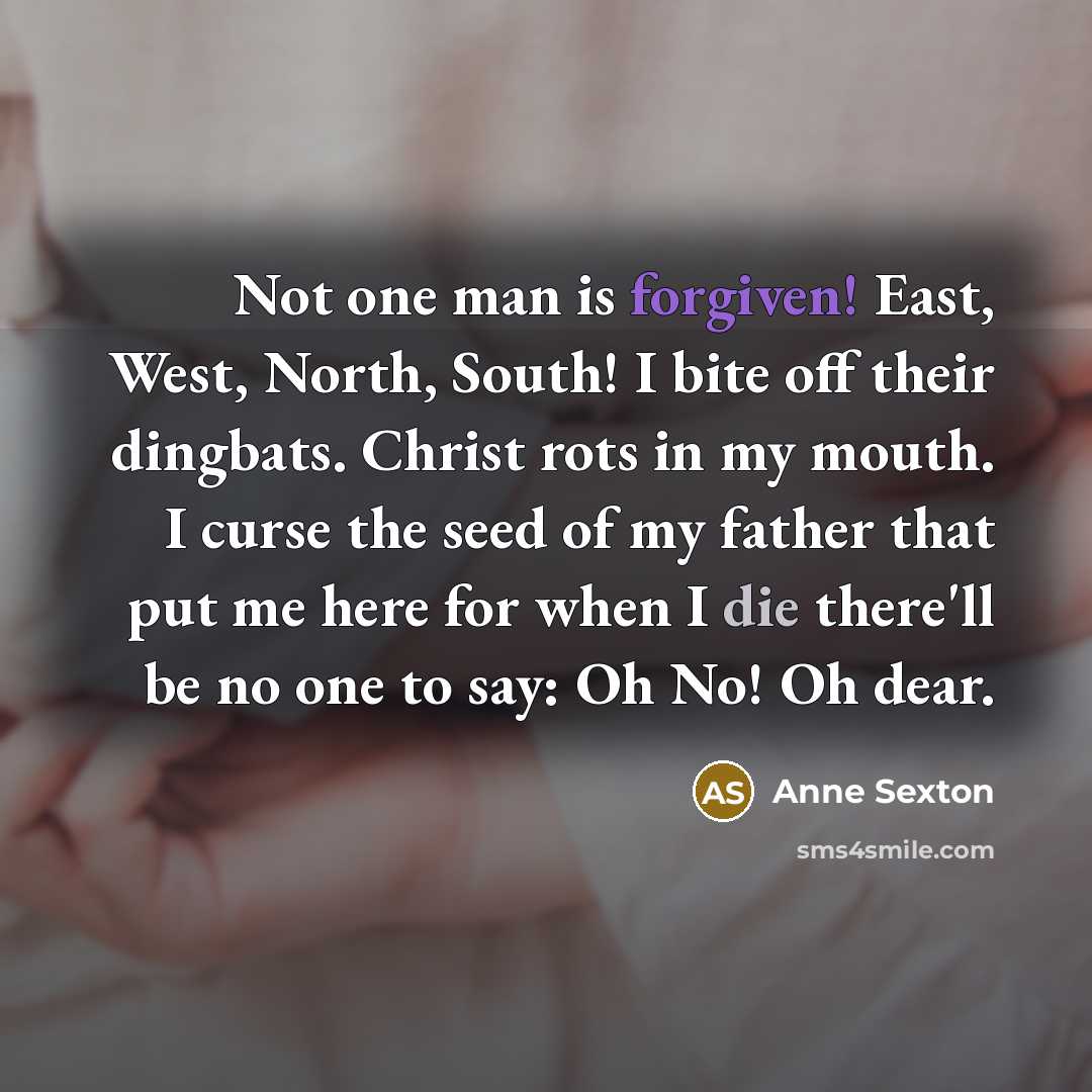 “Not one man is forgiven! East, West, North, South! I bite off their dingbats. Christ rots in my mouth. I curse the seed of my father that put me here for when I die there'll be no one to say: Oh No! Oh dear.” quote by Anne Sexton