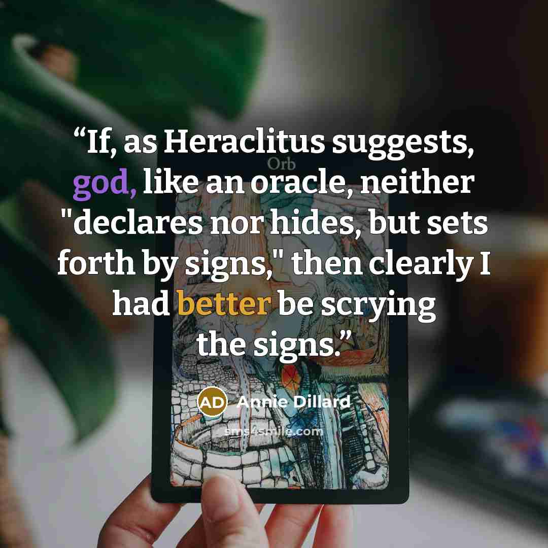 “If, as Heraclitus suggests, god, like an oracle, neither "declares nor hides, but sets forth by signs," then clearly I had better be scrying the signs.” quote by Annie Dillard