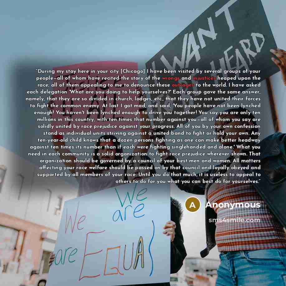 “During my stay here in your city [Chicago] I have been visited by several groups of your people—all of whom have recited the story of the wrongs and injustices heaped upon the race; all of them appealing to me to denounce these outrages to the world. I have asked each delegation 'What are you…” quote by Anonymous