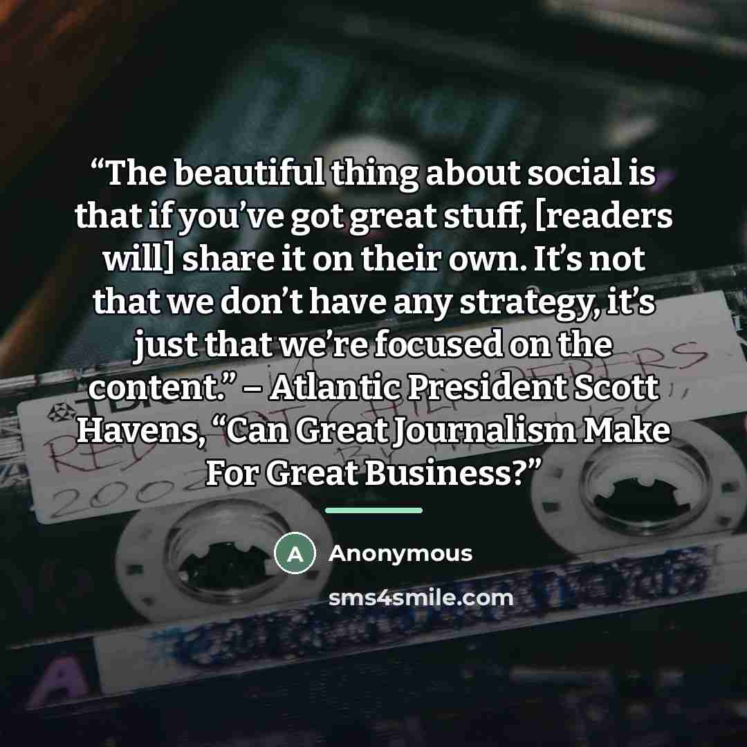 “The beautiful thing about social is that if you’ve got great stuff, [readers will] share it on their own. It’s not that we don’t have any strategy, it’s just that we’re focused on the content.” – Atlantic President Scott Havens, “Can Great Journalism Make For Great Business?” quote by Anonymous