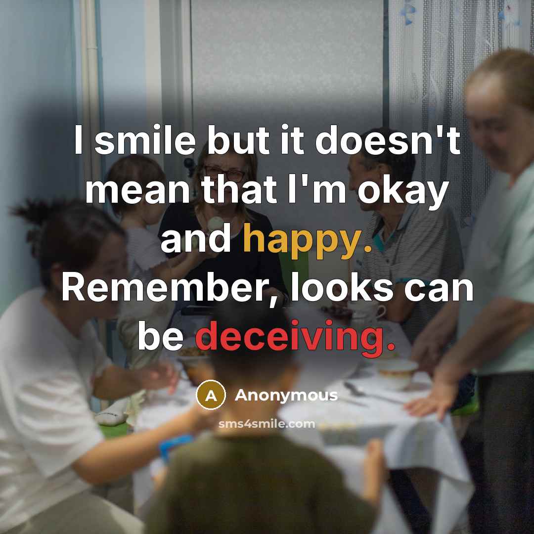 “I smile but it doesn't mean that I'm okay and happy. Remember, looks can be deceiving.” quote by Anonymous