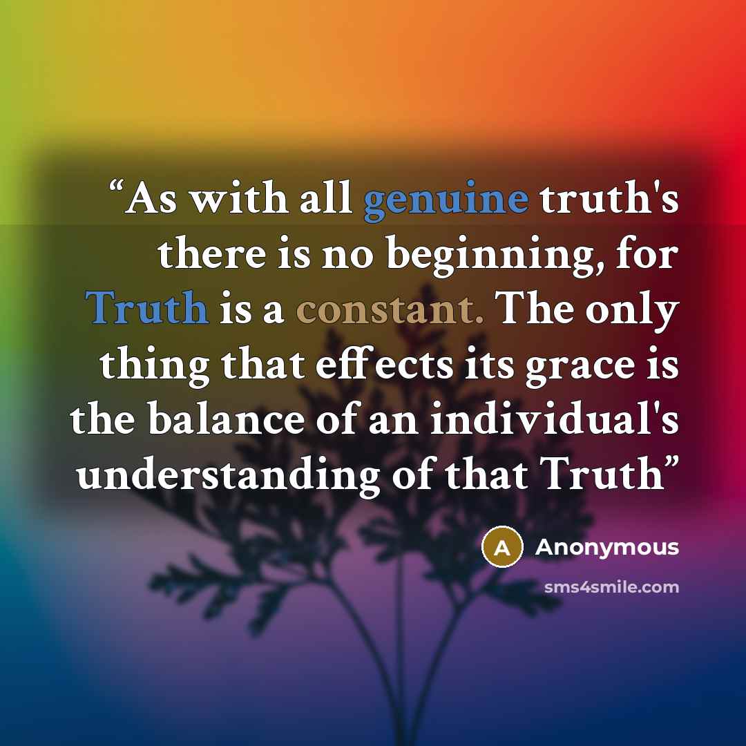 “As with all genuine truth's there is no beginning, for Truth is a constant. The only thing that effects its grace is the balance of an individual's understanding of that Truth” quote by Anonymous