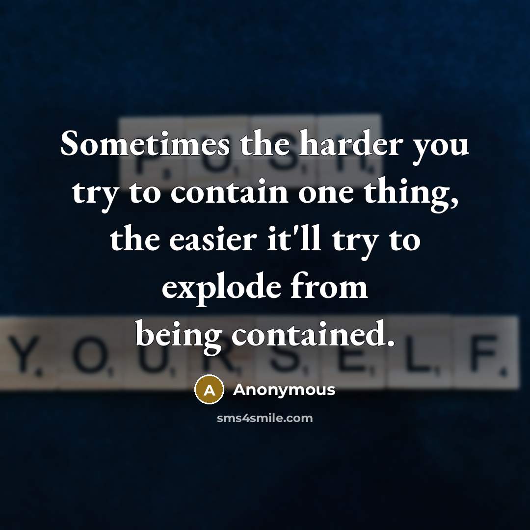 “Sometimes the harder you try to contain one thing, the easier it'll try to explode from being contained.” quote by Anonymous