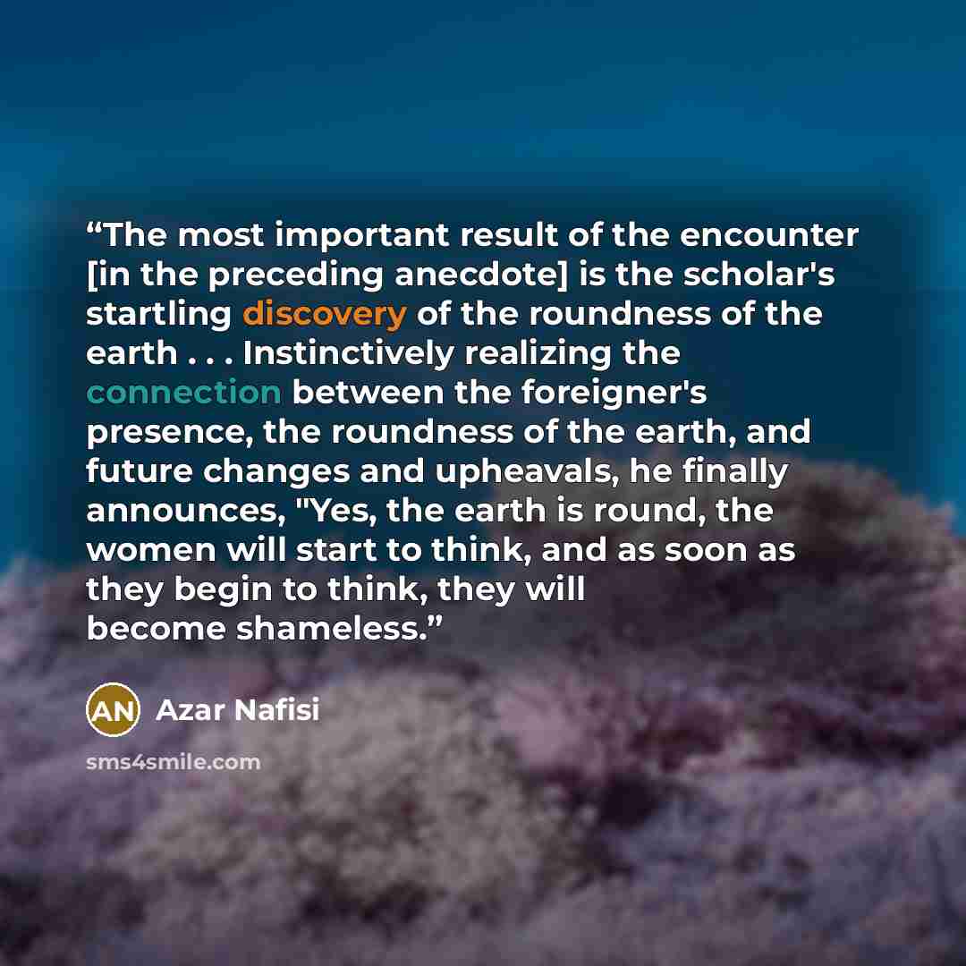 “The most important result of the encounter [in the preceding anecdote] is the scholar's startling discovery of the roundness of the earth . . . Instinctively realizing the connection between the foreigner's presence, the roundness of the earth, and future changes and upheavals, he finally…” quote by Azar Nafisi