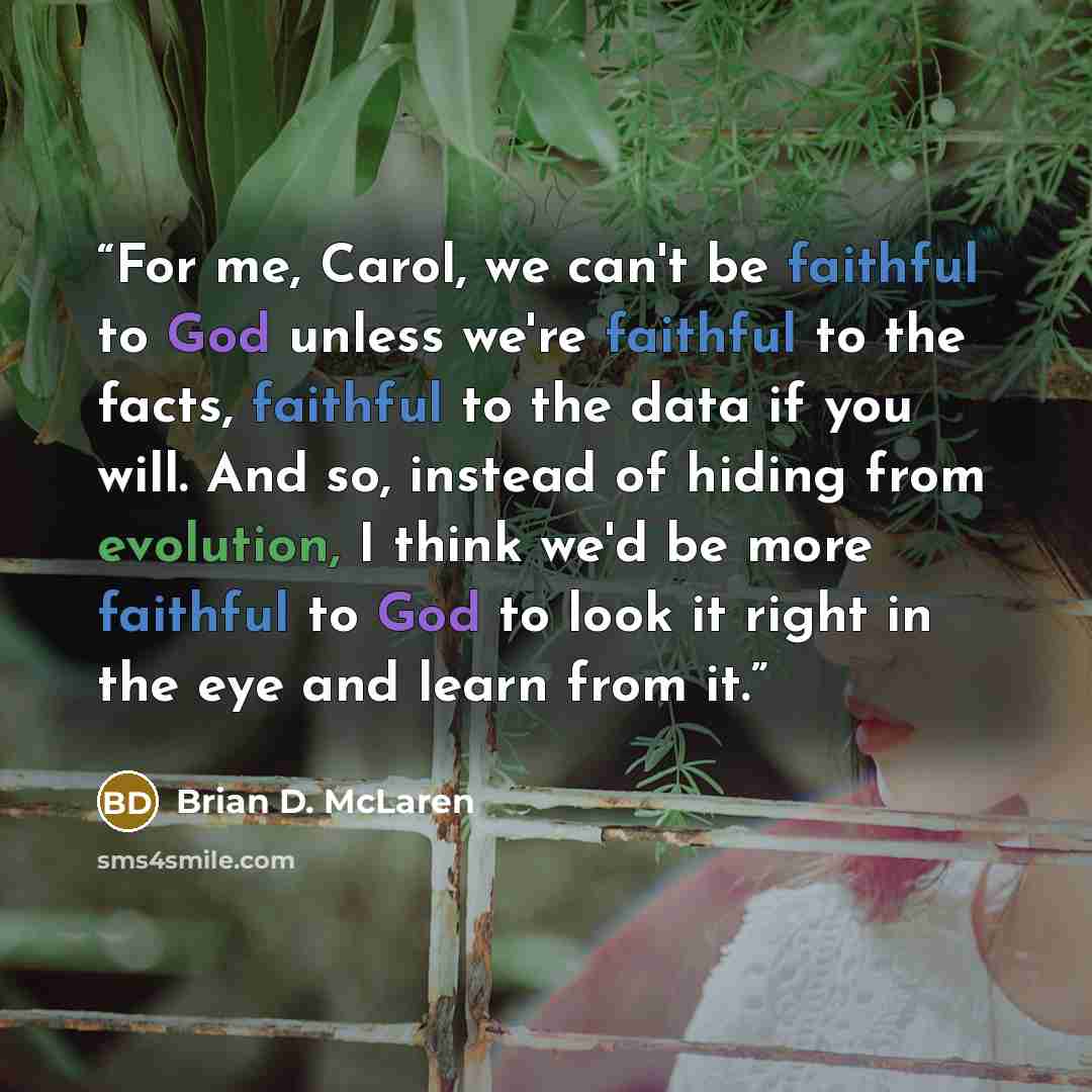 “For me, Carol, we can't be faithful to God unless we're faithful to the facts, faithful to the data if you will. And so, instead of hiding from evolution, I think we'd be more faithful to God to look it right in the eye and learn from it.” quote by Brian D. McLaren