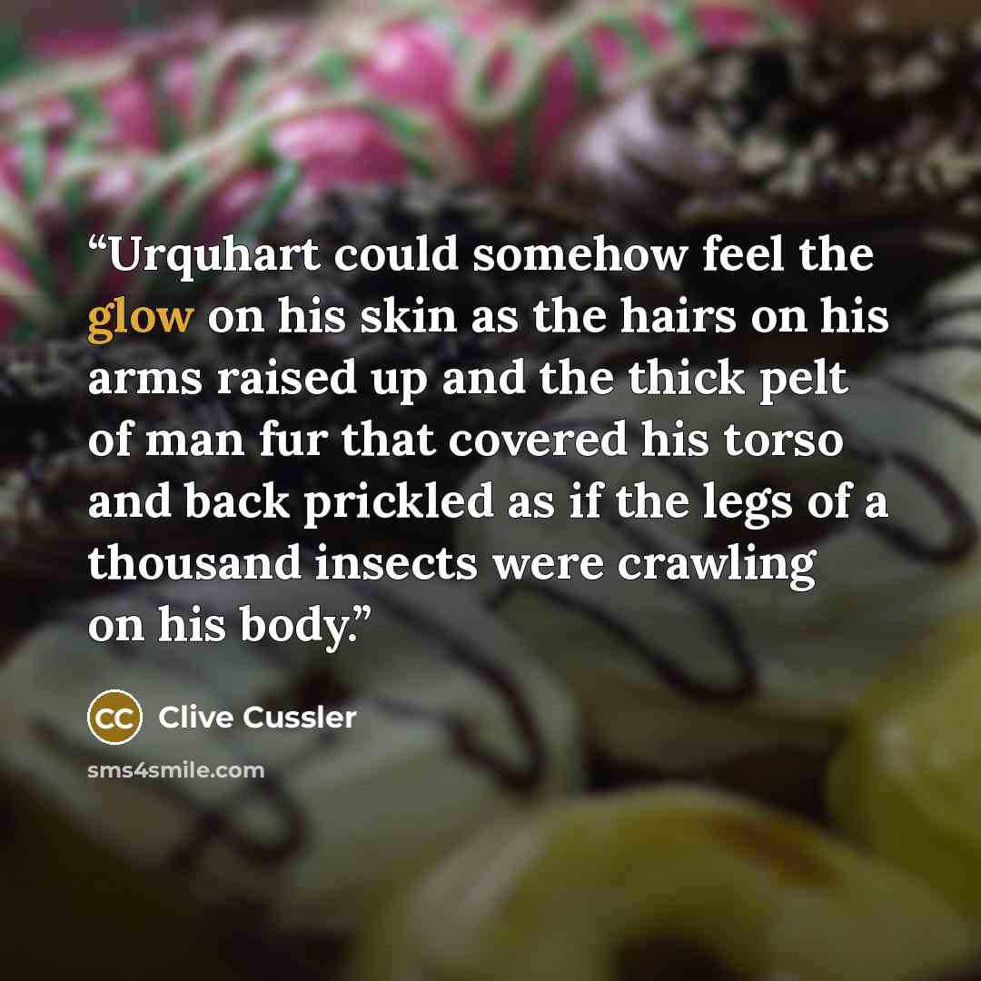 “Urquhart could somehow feel the glow on his skin as the hairs on his arms raised up and the thick pelt of man fur that covered his torso and back prickled as if the legs of a thousand insects were crawling on his body.” quote by Clive Cussler