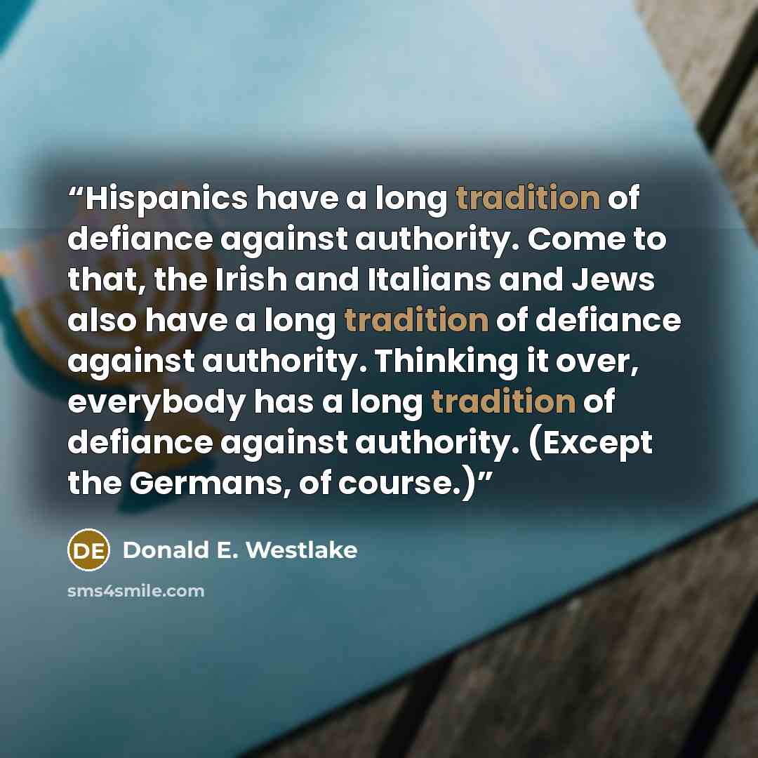 “Hispanics have a long tradition of defiance against authority. Come to that, the Irish and Italians and Jews also have a long tradition of defiance against authority. Thinking it over, everybody has a long tradition of defiance against authority. (Except the Germans, of course.)” quote by Donald E. Westlake