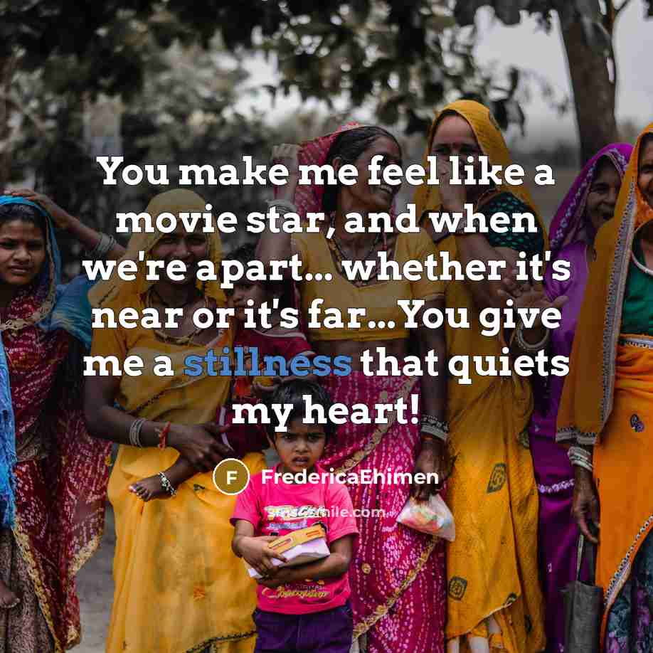 “You make me feel like a movie star, and when we're apart... whether it's near or it's far...You give me a stillness that quiets my heart!” quote by FredericaEhimen