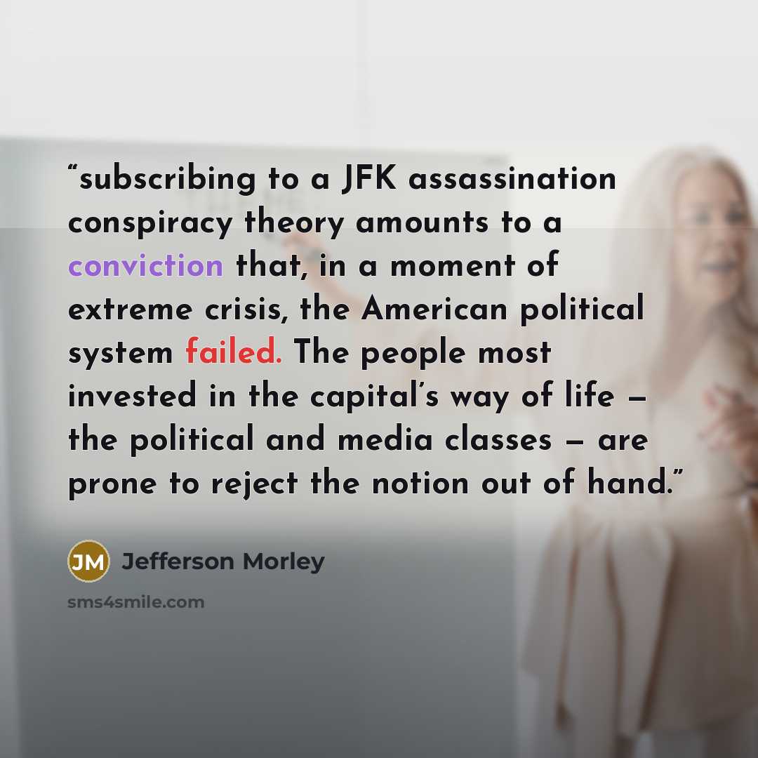 “subscribing to a JFK assassination conspiracy theory amounts to a conviction that, in a moment of extreme crisis, the American political system failed. The people most invested in the capital’s way of life — the political and media classes — are prone to reject the notion out of hand.” quote by Jefferson Morley