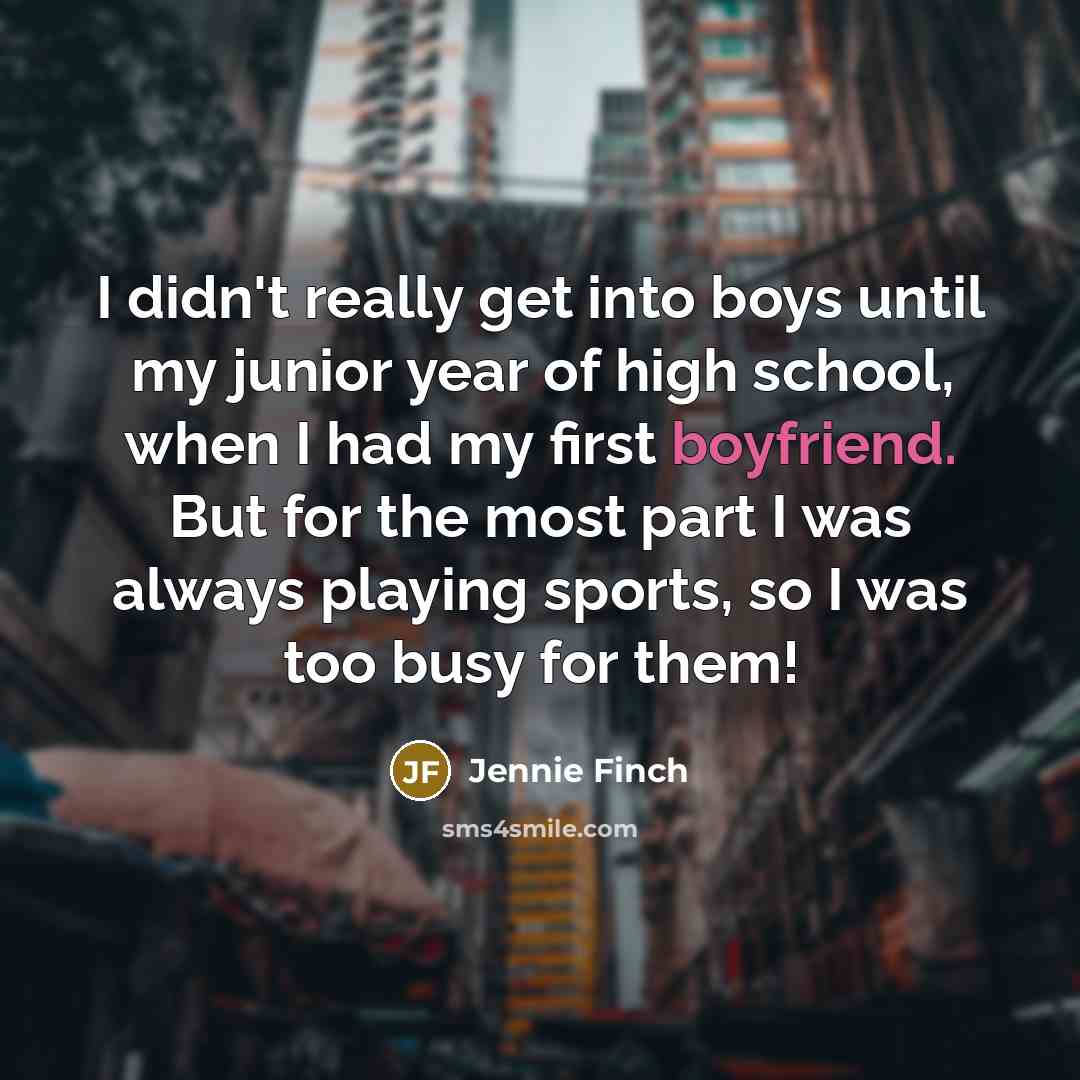 “I didn't really get into boys until my junior year of high school, when I had my first boyfriend. But for the most part I was always playing sports, so I was too busy for them!” quote by Jennie Finch