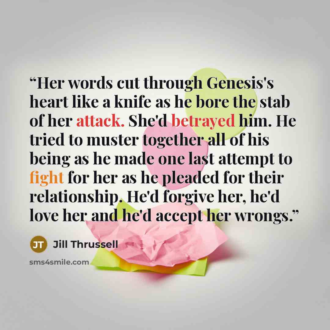 “Her words cut through Genesis's heart like a knife as he bore the stab of her attack. She'd betrayed him. He tried to muster together all of his being as he made one last attempt to fight for her as he pleaded for their relationship. He'd forgive her, he'd love her and he'd accept her wrongs.” quote by Jill Thrussell