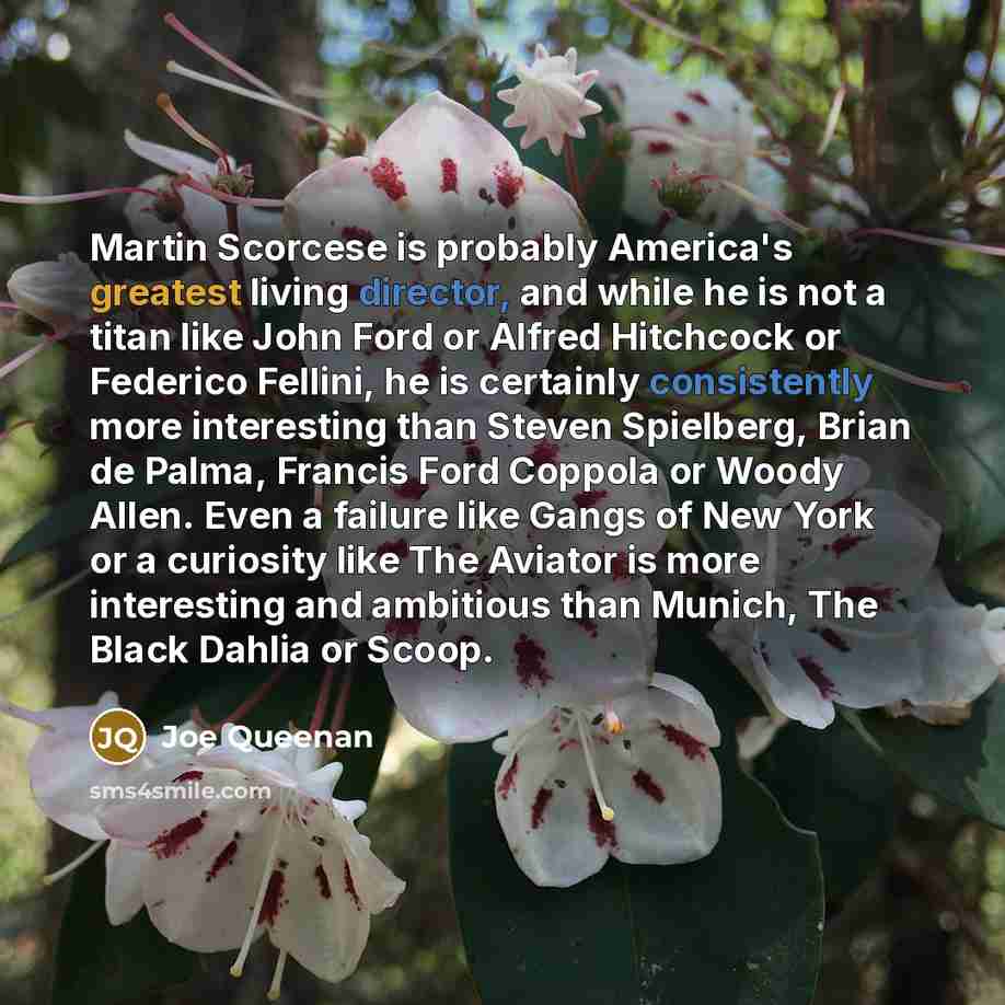 “Martin Scorcese is probably America's greatest living director, and while he is not a titan like John Ford or Alfred Hitchcock or Federico Fellini, he is certainly consistently more interesting than Steven Spielberg, Brian de Palma, Francis Ford Coppola or Woody Allen. Even a failure like Gangs of…” quote by Joe Queenan