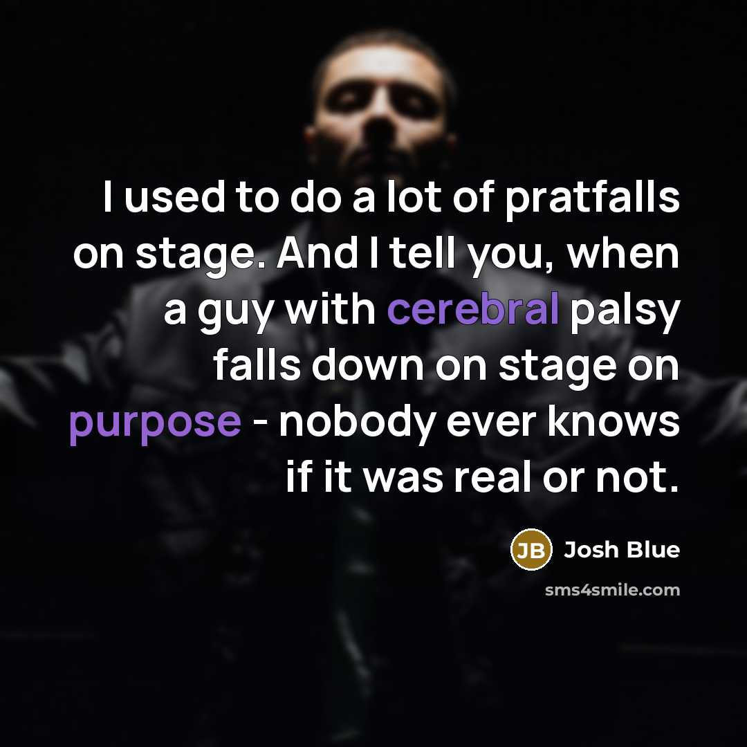 “I used to do a lot of pratfalls on stage. And I tell you, when a guy with cerebral palsy falls down on stage on purpose - nobody ever knows if it was real or not.” quote by Josh Blue