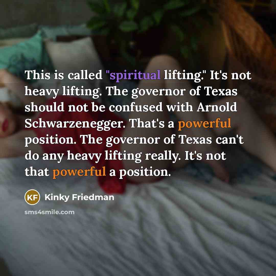 “This is called "spiritual lifting." It's not heavy lifting. The governor of Texas should not be confused with Arnold Schwarzenegger. That's a powerful position. The governor of Texas can't do any heavy lifting really. It's not that powerful a position.” quote by Kinky Friedman