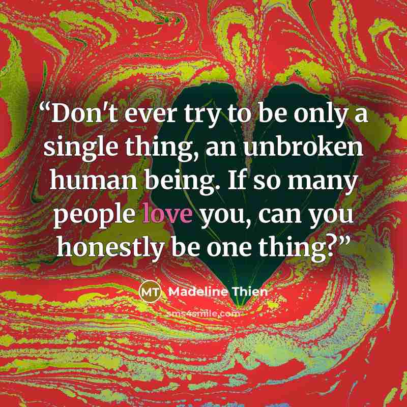 “Don't ever try to be only a single thing, an unbroken human being. If so many people love you, can you honestly be one thing?” quote by Madeline Thien