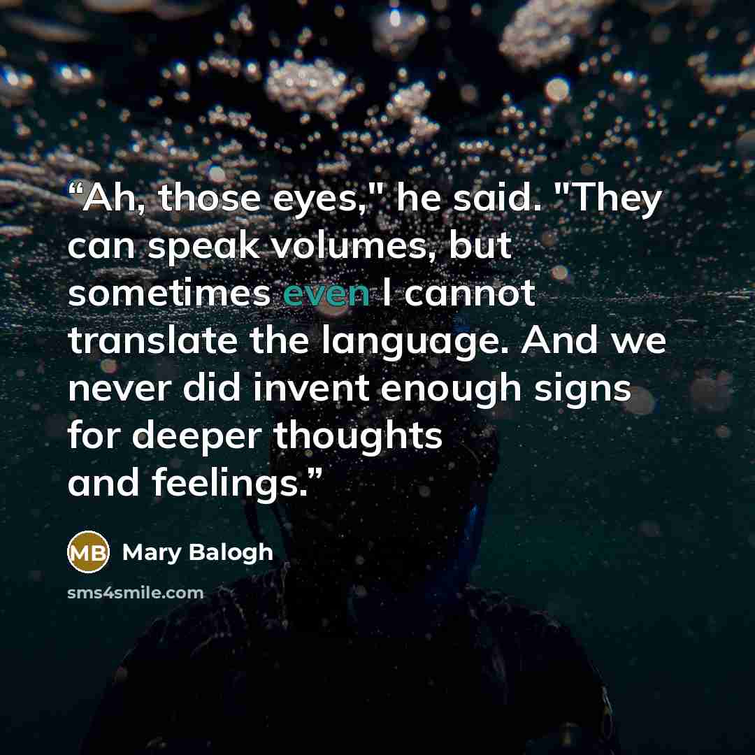 “Ah, those eyes," he said. "They can speak volumes, but sometimes even I cannot translate the language. And we never did invent enough signs for deeper thoughts and feelings.” quote by Mary Balogh