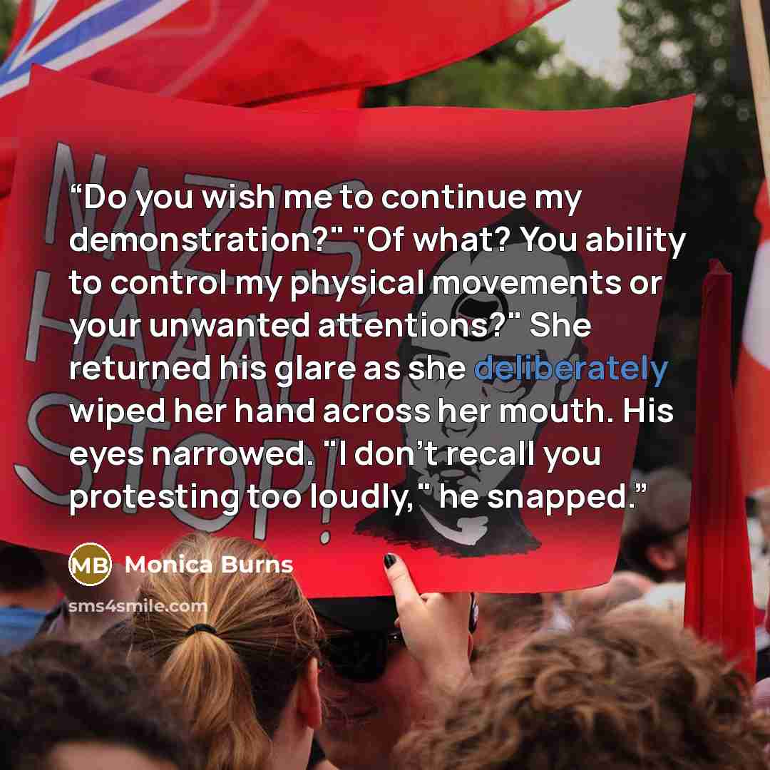 “Do you wish me to continue my demonstration?" "Of what? You ability to control my physical movements or your unwanted attentions?" She returned his glare as she deliberately wiped her hand across her mouth. His eyes narrowed. "I don't recall you protesting too loudly," he snapped.” quote by Monica Burns