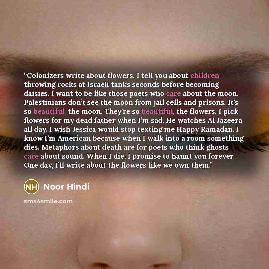 “Colonizers write about flowers. I tell you about children throwing rocks at Israeli tanks seconds before becoming daisies. I want to be like those poets who care about the moon. Palestinians don’t see the moon from jail cells and prisons. It’s so beautiful, the moon. They’re so beautiful, the…” quote by Noor Hindi