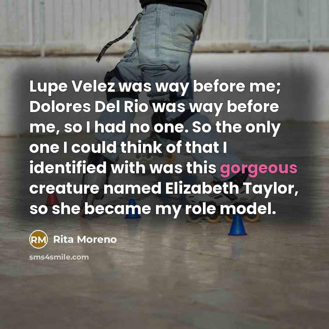 “Lupe Velez was way before me; Dolores Del Rio was way before me, so I had no one. So the only one I could think of that I identified with was this gorgeous creature named Elizabeth Taylor, so she became my role model.” quote by Rita Moreno