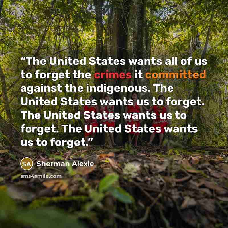 “The United States wants all of us to forget the crimes it committed against the indigenous. The United States wants us to forget. The United States wants us to forget. The United States wants us to forget.” quote by Sherman Alexie