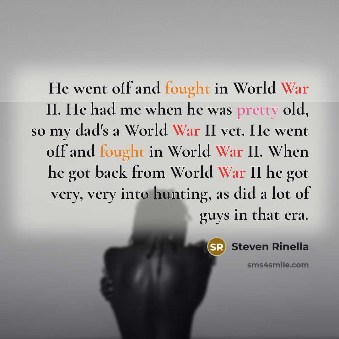 “He went off and fought in World War II. He had me when he was pretty old, so my dad's a World War II vet. He went off and fought in World War II. When he got back from World War II he got very, very into hunting, as did a lot of guys in that era.” quote by Steven Rinella