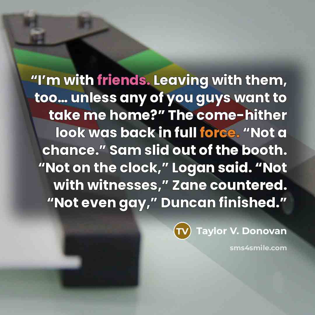 “I’m with friends. Leaving with them, too… unless any of you guys want to take me home?” The come-hither look was back in full force. “Not a chance.” Sam slid out of the booth. “Not on the clock,” Logan said. “Not with witnesses,” Zane countered. “Not even gay,” Duncan finished.” quote by Taylor V. Donovan