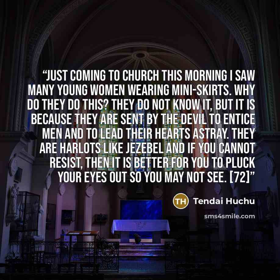 “Just coming to church this morning I saw many young women wearing mini-skirts. Why do they do this? They do not know it, but it is because they are sent by the devil to entice men and to lead their hearts astray. They are harlots like Jezebel and if you cannot resist, then it is better for you to…” quote by Tendai Huchu