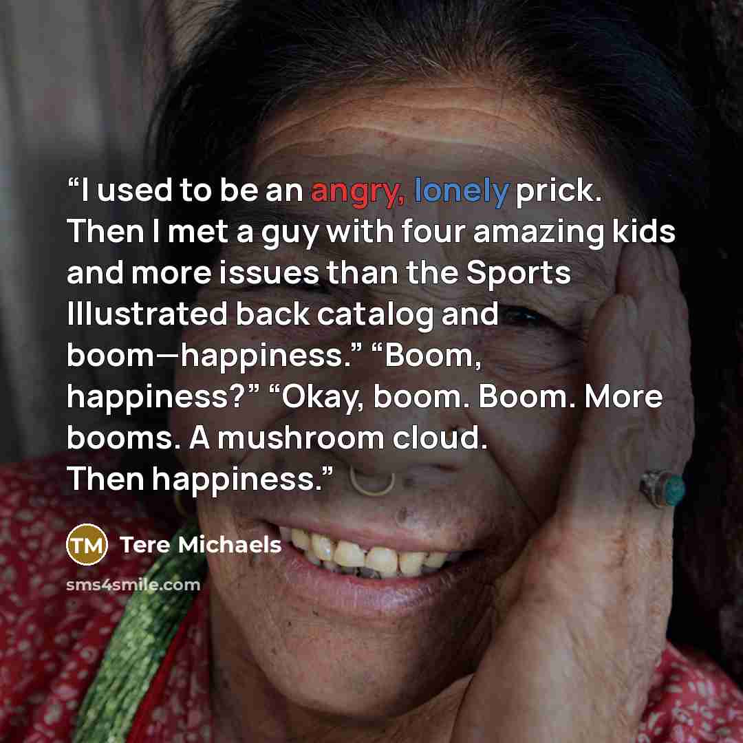 “I used to be an angry, lonely prick. Then I met a guy with four amazing kids and more issues than the Sports Illustrated back catalog and boom—happiness.” “Boom, happiness?” “Okay, boom. Boom. More booms. A mushroom cloud. Then happiness.” quote by Tere Michaels