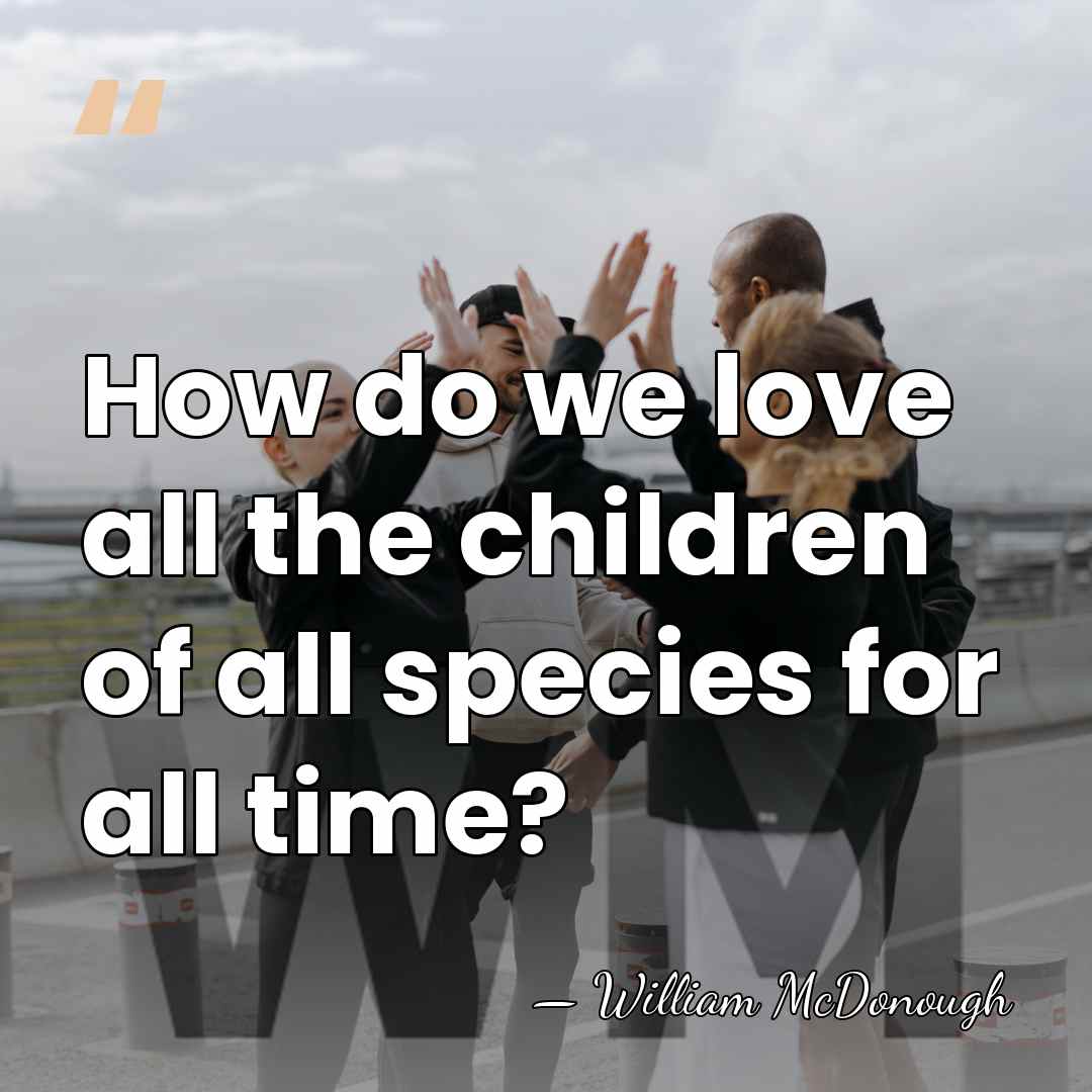 How do we love all the children of all species for all&hellip; - William McDonough