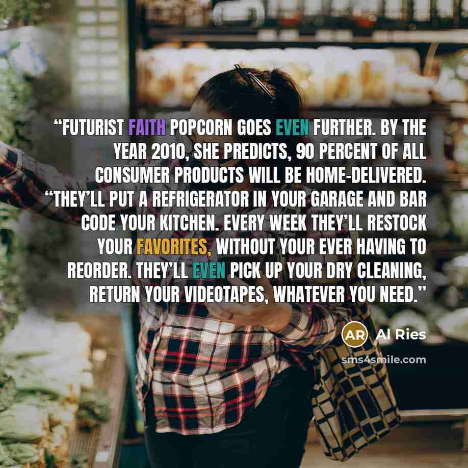 “Futurist Faith Popcorn goes even further. By the year 2010, she predicts, 90 percent of all consumer products will be home-delivered. “They’ll put a refrigerator in your garage and bar code your kitchen. Every week they’ll restock your favorites, without your ever having to reorder. They’ll even…” quote by Al Ries