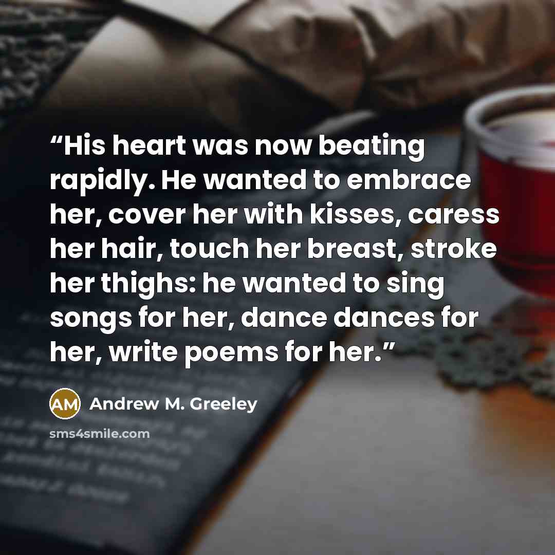 “His heart was now beating rapidly. He wanted to embrace her, cover her with kisses, caress her hair, touch her breast, stroke her thighs: he wanted to sing songs for her, dance dances for her, write poems for her.” quote by Andrew M. Greeley