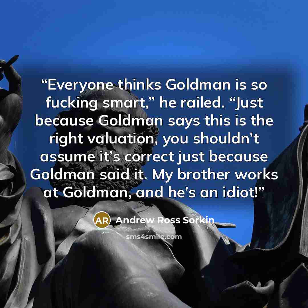 “Everyone thinks Goldman is so fucking smart,” he railed. “Just because Goldman says this is the right valuation, you shouldn’t assume it’s correct just because Goldman said it. My brother works at Goldman, and he’s an idiot!” quote by Andrew Ross Sorkin