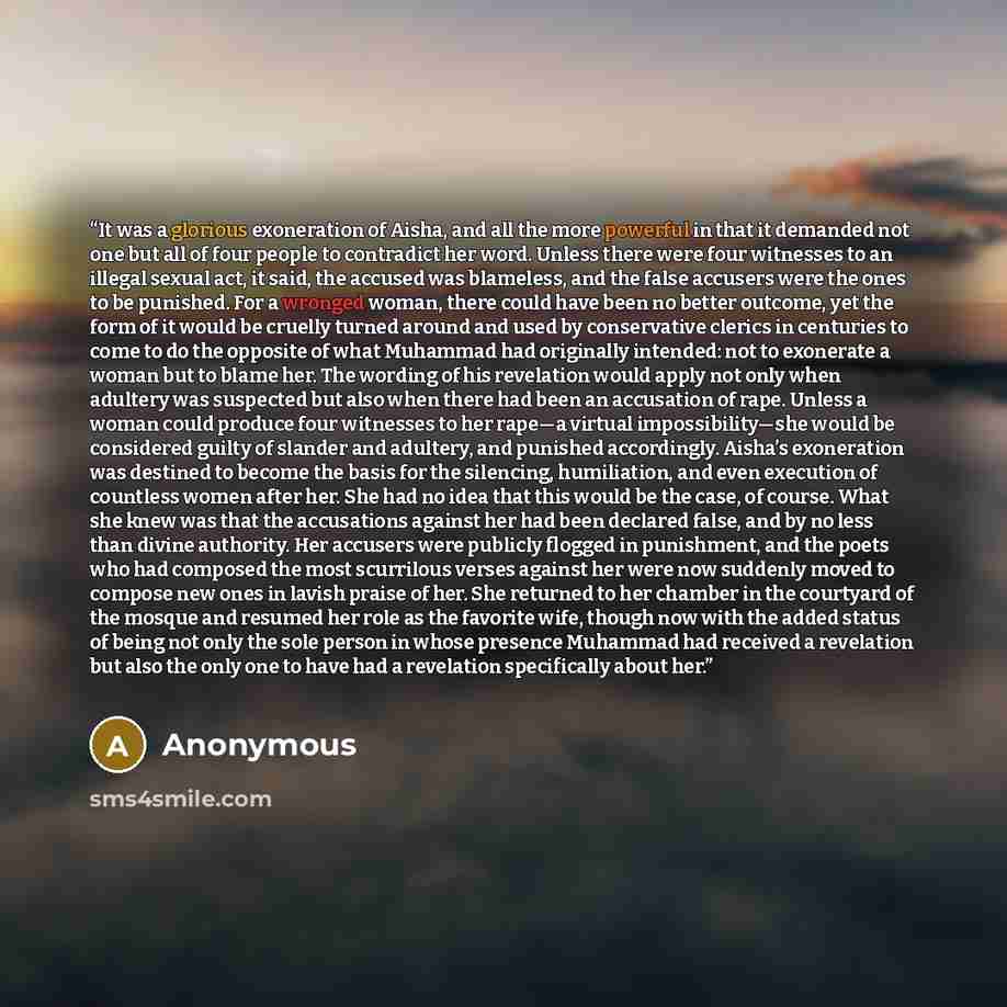 “It was a glorious exoneration of Aisha, and all the more powerful in that it demanded not one but all of four people to contradict her word. Unless there were four witnesses to an illegal sexual act, it said, the accused was blameless, and the false accusers were the ones to be punished. For a…” quote by Anonymous