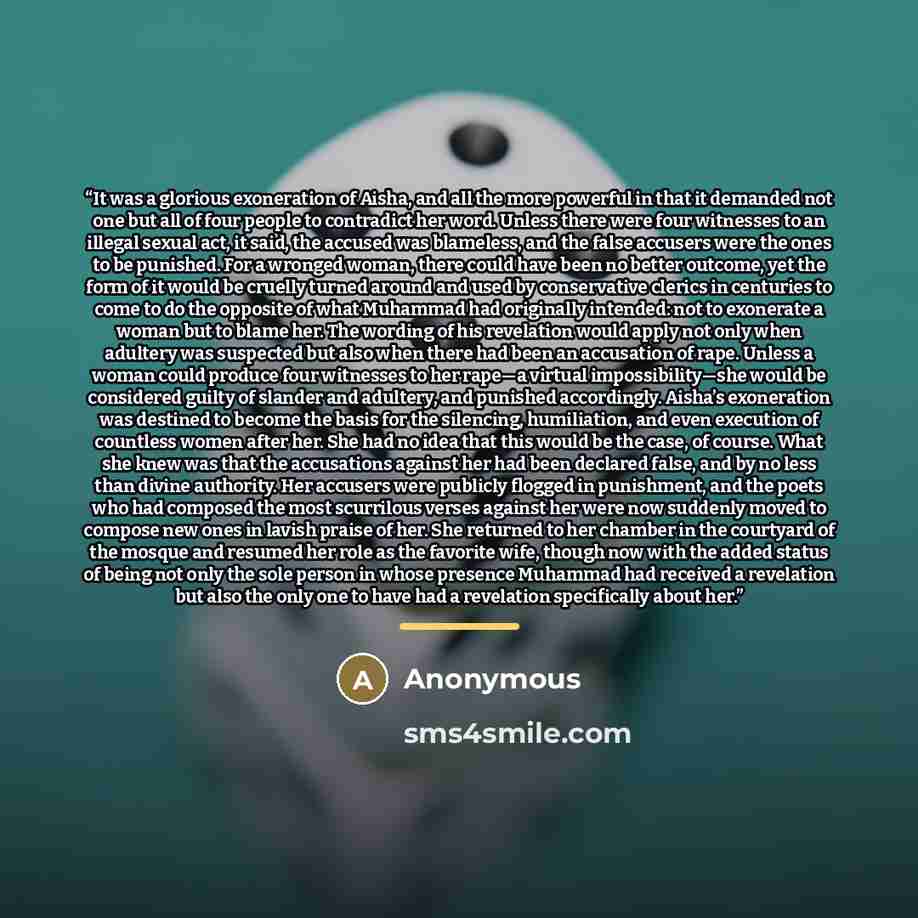 “It was a glorious exoneration of Aisha, and all the more powerful in that it demanded not one but all of four people to contradict her word. Unless there were four witnesses to an illegal sexual act, it said, the accused was blameless, and the false accusers were the ones to be punished. For a…” quote by Anonymous