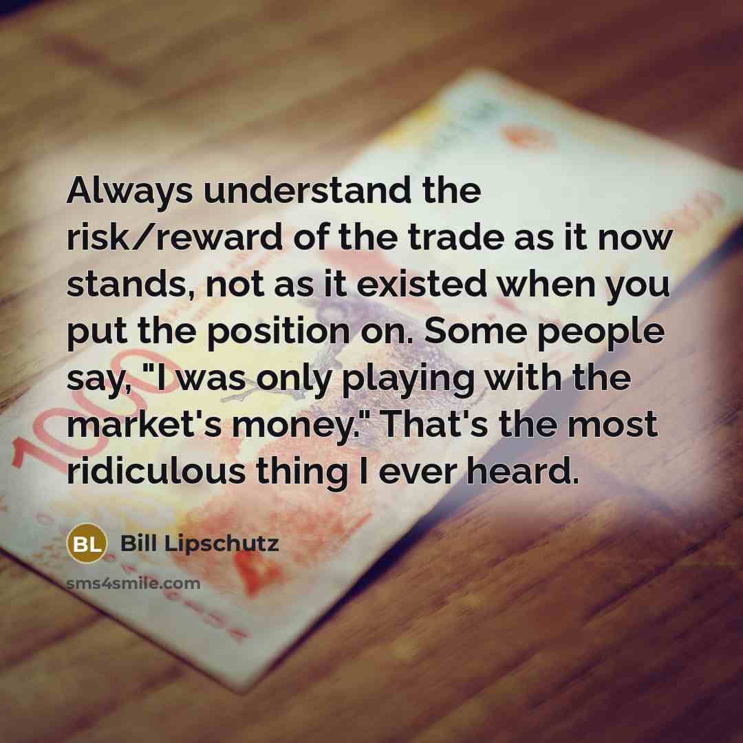 “Always understand the risk/reward of the trade as it now stands, not as it existed when you put the position on. Some people say, "I was only playing with the market's money." That's the most ridiculous thing I ever heard.” quote by Bill Lipschutz