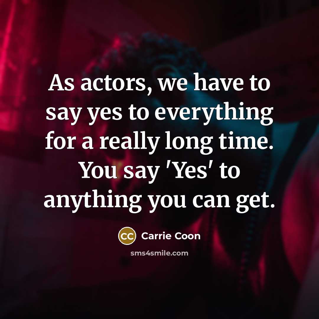 “As actors, we have to say yes to everything for a really long time. You say 'Yes' to anything you can get.” quote by Carrie Coon