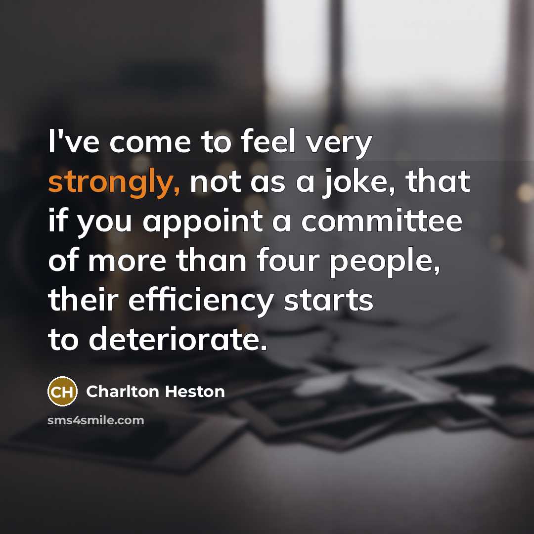 “I've come to feel very strongly, not as a joke, that if you appoint a committee of more than four people, their efficiency starts to deteriorate.” quote by Charlton Heston