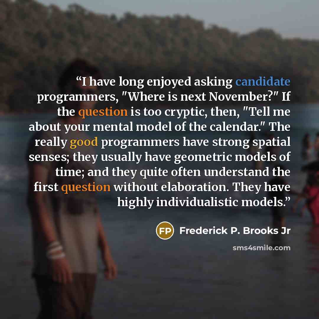 “I have long enjoyed asking candidate programmers, "Where is next November?" If the question is too cryptic, then, "Tell me about your mental model of the calendar." The really good programmers have strong spatial senses; they usually have geometric models of time; and they quite often understand…” quote by Frederick P. Brooks Jr