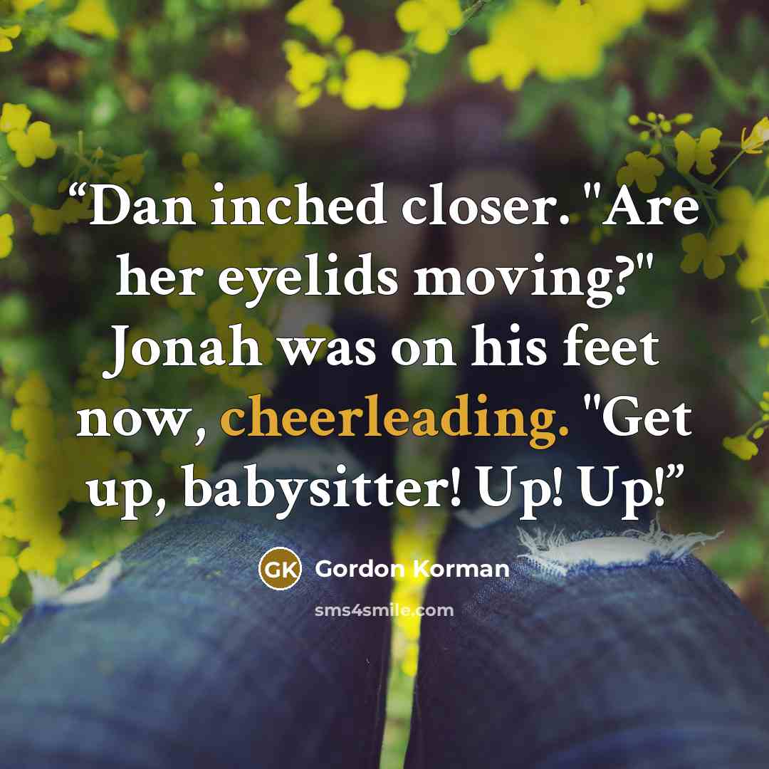 “Dan inched closer. "Are her eyelids moving?" Jonah was on his feet now, cheerleading. "Get up, babysitter! Up! Up!” quote by Gordon Korman