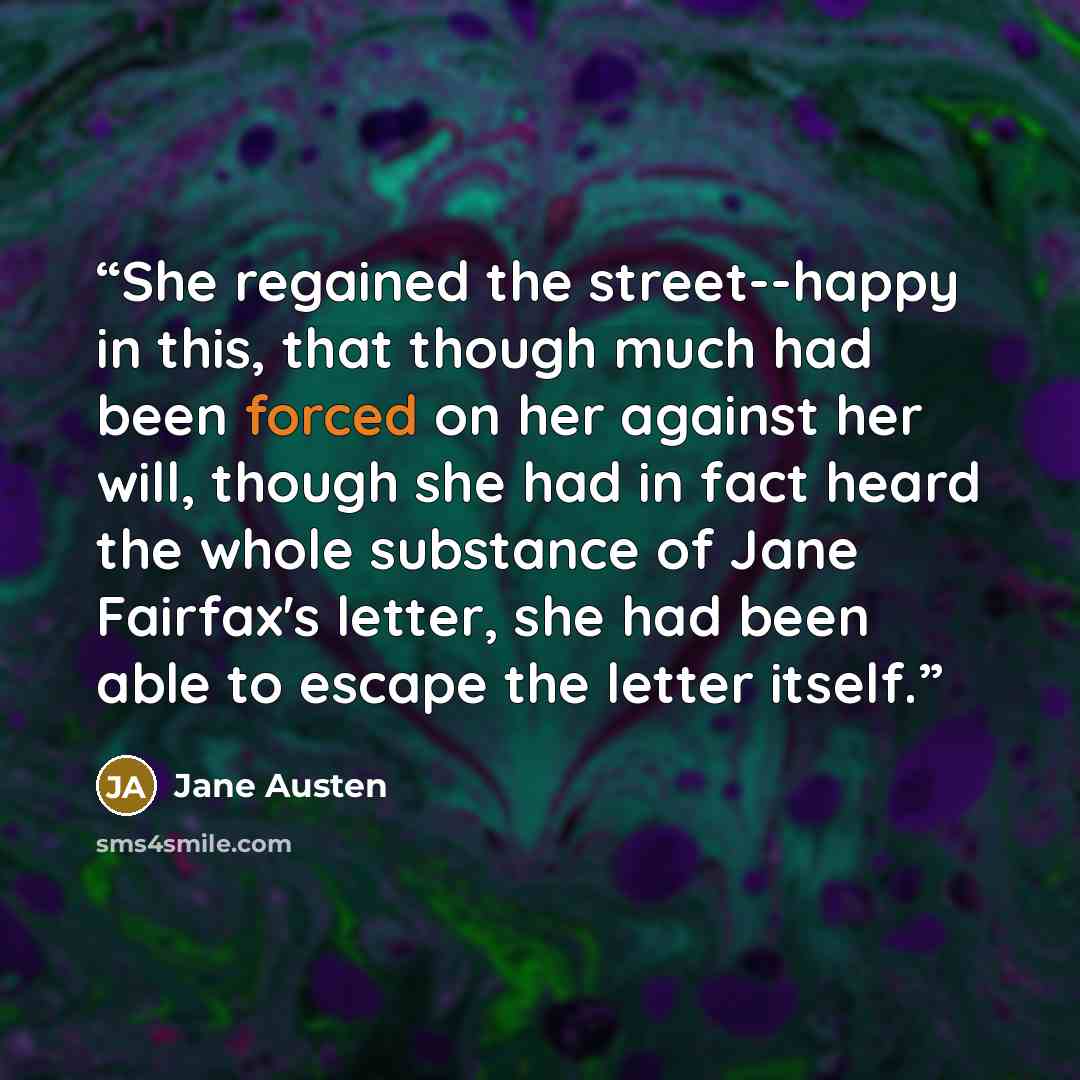 “She regained the street--happy in this, that though much had been forced on her against her will, though she had in fact heard the whole substance of Jane Fairfax's letter, she had been able to escape the letter itself.” quote by Jane Austen