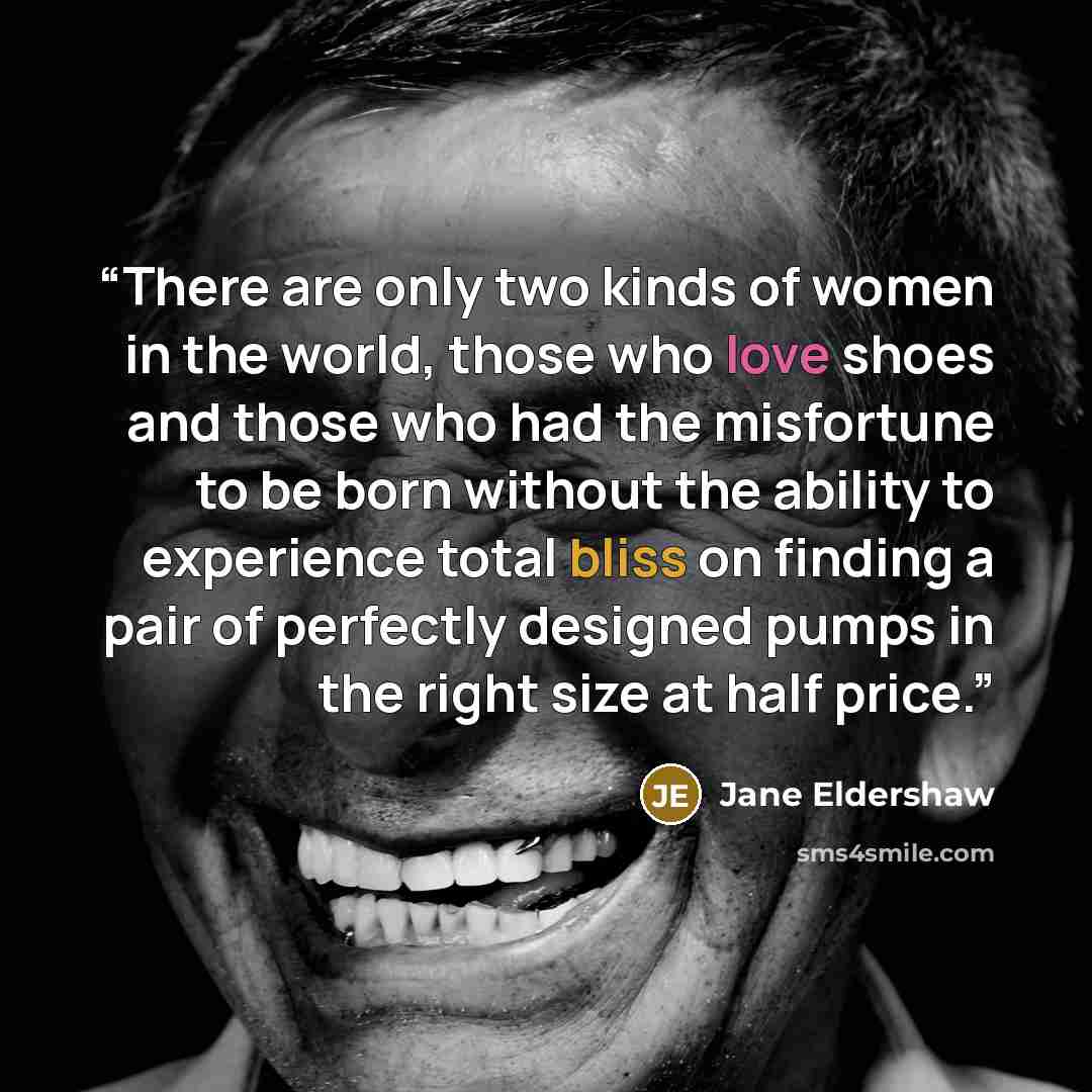 “There are only two kinds of women in the world, those who love shoes and those who had the misfortune to be born without the ability to experience total bliss on finding a pair of perfectly designed pumps in the right size at half price.” quote by Jane Eldershaw