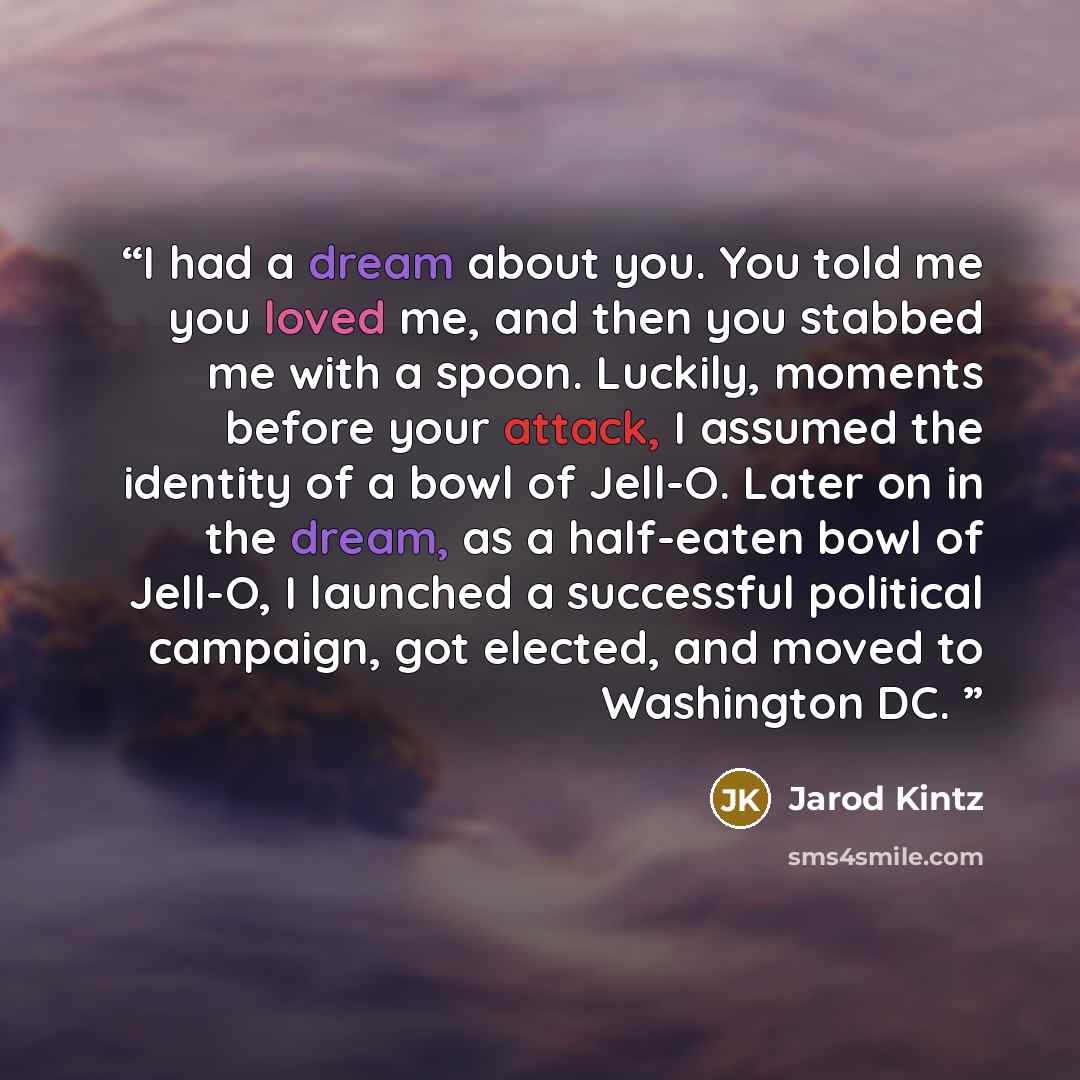 “I had a dream about you. You told me you loved me, and then you stabbed me with a spoon. Luckily, moments before your attack, I assumed the identity of a bowl of Jell-O. Later on in the dream, as a half-eaten bowl of Jell-O, I launched a successful political campaign, got elected, and moved to…” quote by Jarod Kintz