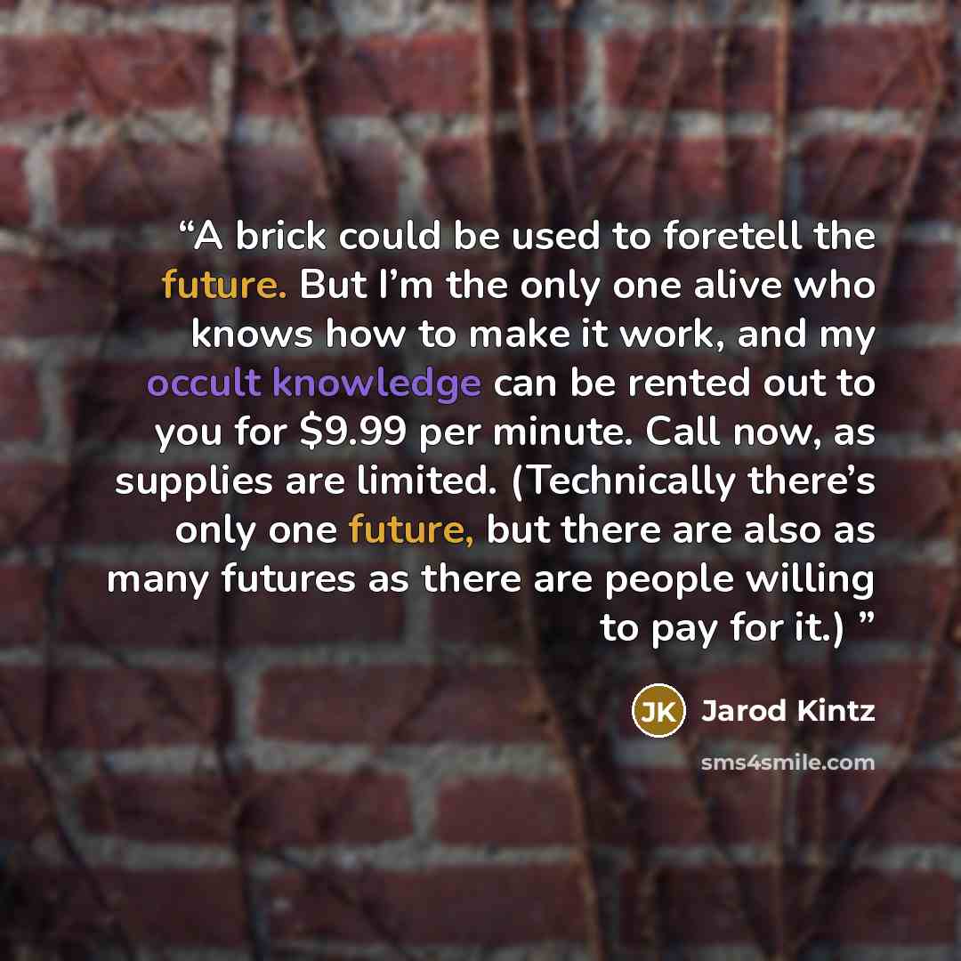 “A brick could be used to foretell the future. But I’m the only one alive who knows how to make it work, and my occult knowledge can be rented out to you for $9.99 per minute. Call now, as supplies are limited. (Technically there’s only one future, but there are also as many futures as there are…” quote by Jarod Kintz